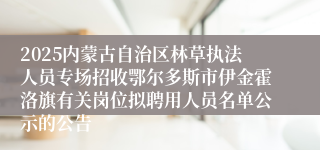 2025内蒙古自治区林草执法人员专场招收鄂尔多斯市伊金霍洛旗有关岗位拟聘用人员名单公示的公告