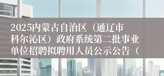 2025内蒙古自治区（通辽市科尔沁区）政府系统第二批事业单位招聘拟聘用人员公示公告（二）