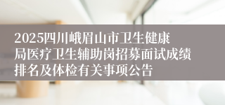 2025四川峨眉山市卫生健康局医疗卫生辅助岗招募面试成绩排名及体检有关事项公告