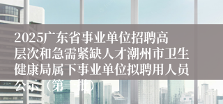 2025广东省事业单位招聘高层次和急需紧缺人才潮州市卫生健康局属下事业单位拟聘用人员公示（第一批）