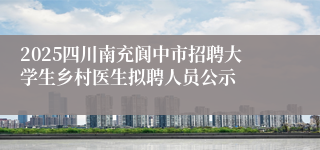 2025四川南充阆中市招聘大学生乡村医生拟聘人员公示