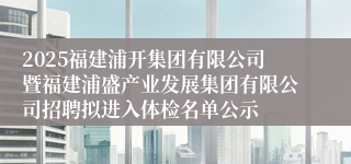 2025福建浦开集团有限公司暨福建浦盛产业发展集团有限公司招聘拟进入体检名单公示