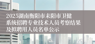 2025湖南衡阳市耒阳市卫健系统招聘专业技术人员考察结果及拟聘用人员名单公示