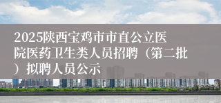 2025陕西宝鸡市市直公立医院医药卫生类人员招聘（第二批）拟聘人员公示