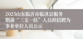 2025山东临沂市临沭县服务期满“三支一扶”人员拟招聘为事业单位人员公示