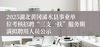 2025湖北黄冈浠水县事业单位考核招聘“三支一扶”服务期满拟聘用人员公示