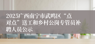 2025广西南宁市武鸣区“点对点”送工和乡村公岗专管员补聘人员公示
