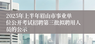 2025年上半年眉山市事业单位公开考试招聘第三批拟聘用人员的公示
