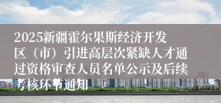 2025新疆霍尔果斯经济开发区（市）引进高层次紧缺人才通过资格审查人员名单公示及后续考核环节通知