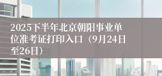 2025下半年北京朝阳事业单位准考证打印入口（9月24日至26日）