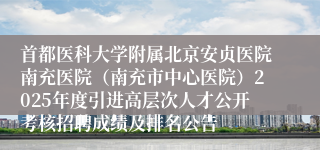 首都医科大学附属北京安贞医院南充医院（南充市中心医院）2025年度引进高层次人才公开考核招聘成绩及排名公告