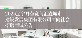2025辽宁丹东宽甸汇鑫城市建设发展集团有限公司面向社会招聘面试公告
