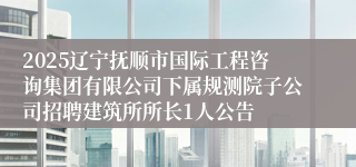 2025辽宁抚顺市国际工程咨询集团有限公司下属规测院子公司招聘建筑所所长1人公告