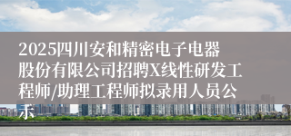 2025四川安和精密电子电器股份有限公司招聘X线性研发工程师/助理工程师拟录用人员公示