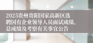 2025贵州贵阳国家高新区选聘国有企业领导人员面试成绩、总成绩及考察有关事宜公告