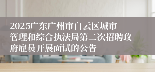 2025广东广州市白云区城市管理和综合执法局第二次招聘政府雇员开展面试的公告