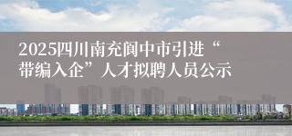 2025四川南充阆中市引进“带编入企”人才拟聘人员公示