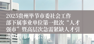 2025贵州毕节市委社会工作部下属事业单位第一批次“人才强市”暨高层次急需紧缺人才引进拟聘用人员公示