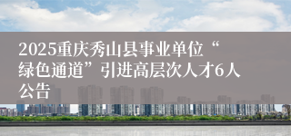 2025重庆秀山县事业单位“绿色通道”引进高层次人才6人公告