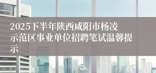 2025下半年陕西咸阳市杨凌示范区事业单位招聘笔试温馨提示