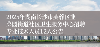 2025年湖南长沙市芙蓉区韭菜园街道社区卫生服务中心招聘专业技术人员12人公告