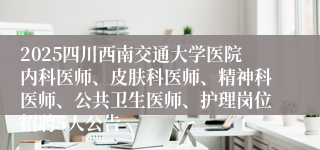 2025四川西南交通大学医院内科医师、皮肤科医师、精神科医师、公共卫生医师、护理岗位招聘5人公告