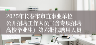 2025年长春市市直事业单位公开招聘工作人员（含专项招聘高校毕业生）第六批拟聘用人员公示