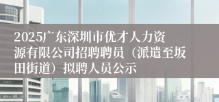 2025广东深圳市优才人力资源有限公司招聘聘员（派遣至坂田街道）拟聘人员公示