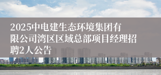 2025中电建生态环境集团有限公司湾区区域总部项目经理招聘2人公告