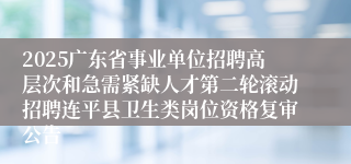 2025广东省事业单位招聘高层次和急需紧缺人才第二轮滚动招聘连平县卫生类岗位资格复审公告
