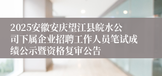 2025安徽安庆望江县皖水公司下属企业招聘工作人员笔试成绩公示暨资格复审公告