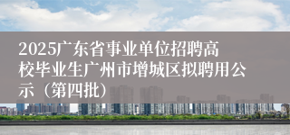 2025广东省事业单位招聘高校毕业生广州市增城区拟聘用公示（第四批）