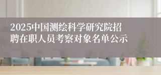 2025中国测绘科学研究院招聘在职人员考察对象名单公示