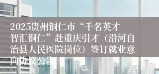 2025贵州铜仁市“千名英才智汇铜仁”赴重庆引才（沿河自治县人民医院岗位）签订就业意向协议公告