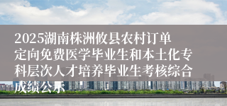 2025湖南株洲攸县农村订单定向免费医学毕业生和本土化专科层次人才培养毕业生考核综合成绩公示