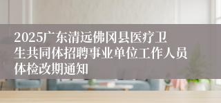 2025广东清远佛冈县医疗卫生共同体招聘事业单位工作人员体检改期通知