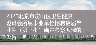 2025北京市房山区卫生健康委员会所属事业单位招聘应届毕业生（第三批）确定考察人选的公告