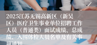 2025江苏无锡高新区（新吴区）医疗卫生事业单位招聘工作人员（普通类）面试成绩、总成绩、入围体检人员名单及有关事项通知