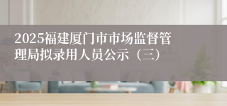2025福建厦门市市场监督管理局拟录用人员公示（三）