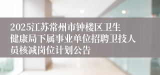 2025江苏常州市钟楼区卫生健康局下属事业单位招聘卫技人员核减岗位计划公告