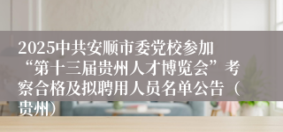 2025中共安顺市委党校参加“第十三届贵州人才博览会”考察合格及拟聘用人员名单公告（贵州）