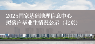 2025国家基础地理信息中心拟落户毕业生情况公示（北京）