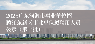 2025广东河源市事业单位招聘江东新区事业单位拟聘用人员公示（第一批）