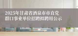2025年甘肃省酒泉市市直党群口事业单位招聘拟聘用公示