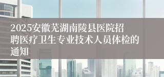 2025安徽芜湖南陵县医院招聘医疗卫生专业技术人员体检的通知