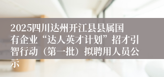 2025四川达州开江县县属国有企业“达人英才计划”招才引智行动（第一批）拟聘用人员公示
