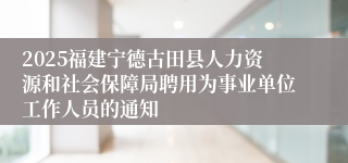 2025福建宁德古田县人力资源和社会保障局聘用为事业单位工作人员的通知