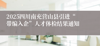 2025四川南充营山县引进“带编入企”人才体检结果通知
