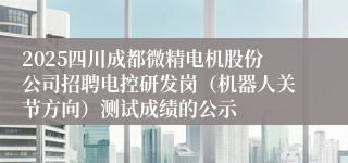 2025四川成都微精电机股份公司招聘电控研发岗（机器人关节方向）测试成绩的公示