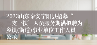 2023山东泰安宁阳县招募“三支一扶”人员服务期满拟聘为乡镇(街道)事业单位工作人员公示